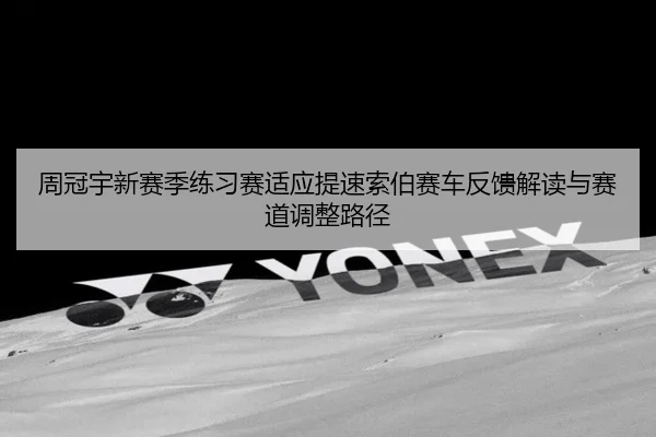 周冠宇新赛季练习赛适应提速索伯赛车反馈解读与赛道调整路径